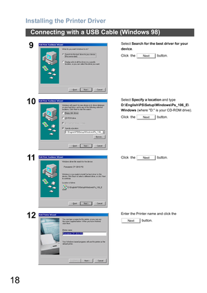 Page 18Installing the Printer Driver
18
Connecting with a USB Cable (Windows 98)
9Select Search for the best driver for your 
device.
Click  the   button.
10Select Specify a location and type 
D:\English\PS\Setup\Windows\Ps_106_E\
Windows (where D: is your CD-ROM drive).
Click  the   button.
11Click  the   button.
12Enter the Printer name and click the 
 button.
Next
Next
Next
Next 