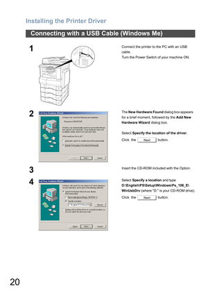 Page 20Installing the Printer Driver
20
Connecting with a USB Cable (Windows Me)
1Connect the printer to the PC with an USB 
cable.
Turn the Power Switch of your machine ON.
2The New Hardware Found dialog box appears   
for a brief moment, followed by the Add New 
Hardware Wizard dialog box.
Select Specify the location of the driver.
Click  the   button.
3Insert the CD-ROM included with the Option.
4Select Specify a location and type 
D:\English\PS\Setup\Windows\Ps_106_E\
WinUsbDrv 
(where D: is your CD-ROM...