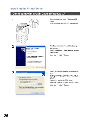 Page 26Installing the Printer Driver
26
Connecting with a USB Cable (Windows XP)
1Connect the printer to the PC with an USB 
cable.
Turn the Power Switch of your machine ON.
2The Found New Hardware Wizard dialog 
box appears.
Select Install from a list or specific location 
(Advanced).
Click  the   button.
3Select Include this location in the search.
Type 
D:\English\PS\Setup\Windows\Ps_106_E\
WinXP 
(where D: is your CD-ROM drive).
Insert the CD-ROM included with the Option.
Click  the   button.
Next
Next 