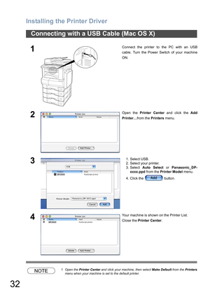 Page 32Installing the Printer Driver
32
NOTE1 Open the Printer Center and click your machine, then select Make Default from the Printers
menu when your machine is set to the default printer.
Connecting with a USB Cable (Mac OS X)
1Connect the printer to the PC with an USB
cable. Turn the Power Switch of your machine
ON.
2Open the Printer Center and click the Add
Printer…from the Printers menu.
31. Select USB.
2. Select your printer.
3. Select Auto Select or Panasonic_DP-
xxxx.ppd from the Printer Model menu.
4....