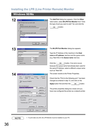 Page 36Installing the LPR (Line Printer Remote) Monitor
36
Windows 98/Me
NOTE1. To print data via LAN, the LPR Monitor must be installed on your PC.
12The Add Port dialog box appears. Click the Other 
radio button, select M-LPR Port Monitor from Click 
the type of port you want to add: list, and click the 
 button.
13The M-LPR Port Monitor dialog box appears.
Type the IP Address of the machine in the Host 
name or IP address: text box and the queue name 
(e.g. New105) in the Queue name: text box.
Click the...