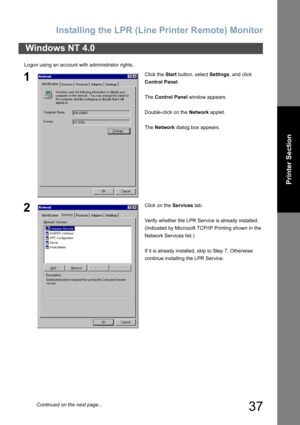 Page 37Installing the LPR (Line Printer Remote) Monitor
37
Printer Section
Logon using an account with administrator rights.
Windows NT 4.0
1Click the Start button, select Settings, and click 
Control Panel.
The Control Panel window appears.
Double-click on the Network applet.
The Network dialog box appears.
2Click on the Services tab.
Verify whether the LPR Service is already installed.
(Indicated by Microsoft TCP/IP Printing shown in the 
Network Services list.)
If it is already installed, skip to Step 7....