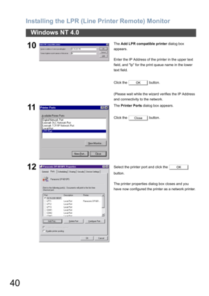 Page 40Installing the LPR (Line Printer Remote) Monitor
40
Windows NT 4.0
10The Add LPR compatible printer dialog box 
appears.
Enter the IP Address of the printer in the upper text 
field, and lp for the print queue name in the lower 
text field.
Click the   button.
(Please wait while the wizard verifies the IP Address 
and connectivity to the network.
11The Printer Ports dialog box appears.
Click the   button.
12Select the printer port and click the   
button.
The printer properties dialog box closes and you...