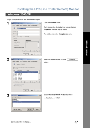 Page 41Installing the LPR (Line Printer Remote) Monitor
41
Printer Section
Logon using an account with administrator rights.
Windows 2000/XP
1Open the Printers folder.
Right-click on the desired printer icon and select 
Properties from the pop-up menu.
The printer properties dialog box appears.
2Select the Ports Tab and click the    
button.
3Select Standard TCP/IP Port and click the 
 button.
Add Port...
New Port...
Continued on the next page... 