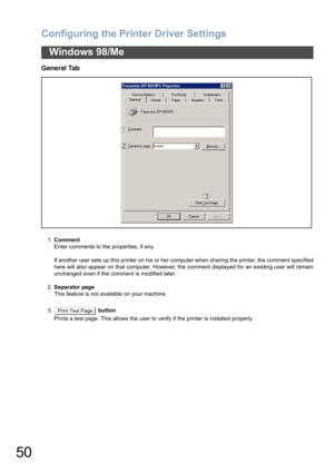 Page 50Configuring the Printer Driver Settings
50
Windows 98/Me
General Tab
1.Comment
Enter comments to the properties, if any.
If another user sets up this printer on his or her computer when sharing the printer, the comment specified
here will also appear on that computer. However, the comment displayed for an existing user will remain
unchanged even if the comment is modified later.
2.Separator page
This feature is not available on your machine.
3.  button
Prints a test page. This allows the user to verify...