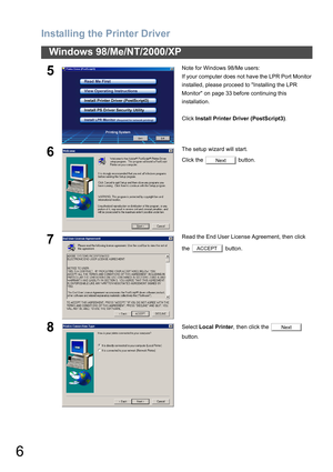 Page 6
Installing the Printer Driver
6
Windows 98/Me/NT/2000/XP
5Note for Windows 98/Me users:
If your computer does not have the LPR Port Monitor 
installed, please proceed to Installing the LPR 
Monitor on page 33 before continuing this 
installation.
Click Install Printer Driver (PostScript3) .
6The setup wizard will start.
Click the   button.
7Read the End User License Agreement, then click 
the  button.
8Select Local Printer , then click the   
button.
Next
ACCEPT
Next 