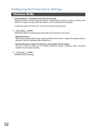 Page 52Configuring the Printer Driver Settings
52
Windows 98/Me
7.Timeout settings - Transmission retry (For LPT Port only)
Specify the amount of time (in seconds) allowed to elapse before the printer is ready for printing. If the
printer is not ready for printing within this duration, an error message will be displayed.
Increase this value if a timeout error occurs when printing a large document.
8. button
Specify the method of sending (spool) documents from the program to the printer.
•Spool Data Format...