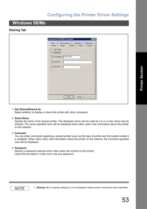 Page 53Configuring the Printer Driver Settings
53
Windows 98/Me
Printer Section
Sharing Tab
1.Not Shared/Shared As
Select whether to display or share this printer with other computers.
2.Share Name
Specify the name of the shared printer. The displayed name can be used as it is or a new name may be
entered. The name specified here will be displayed when other users view information about the printer
on the network.
3.Comment
You can enter comments regarding a shared printer (such as the type of printer and the...