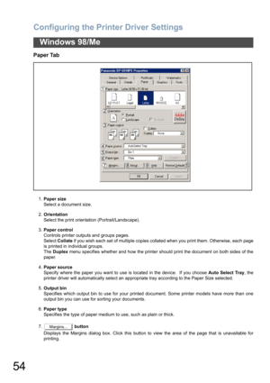 Page 54Configuring the Printer Driver Settings
54
Windows 98/Me
Paper Tab
1.Paper size
Select a document size.
2.Orientation
Select the print orientation (Portrait/Landscape).
3.Paper control
Controls printer outputs and groups pages. 
Select Collate if you wish each set of multiple copies collated when you print them. Otherwise, each page
is printed in individual groups. 
The Duplex menu specifies whether and how the printer should print the document on both sides of the
paper.
4.Paper source
Specify where the...