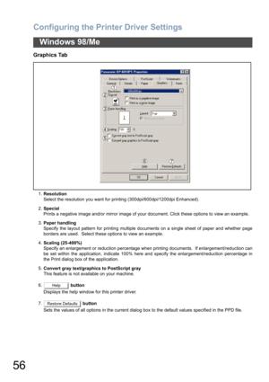 Page 56Configuring the Printer Driver Settings
56
Windows 98/Me
Graphics Tab
1.Resolution
Select the resolution you want for printing (300dpi/600dpi/1200dpi Enhanced).
2.Special
Prints a negative image and/or mirror image of your document. Click these options to view an example.
3.Paper handling
Specify the layout pattern for printing multiple documents on a single sheet of paper and whether page
borders are used.  Select these options to view an example.
4.Scaling (25-400%)
Specify an enlargement or reduction...