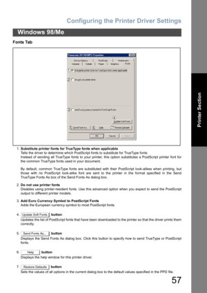 Page 57Configuring the Printer Driver Settings
57
Windows 98/Me
Printer Section
Fonts Tab
1.Substitute printer fonts for TrueType fonts when applicable
Tells the driver to determine which PostScript fonts to substitute for TrueType fonts.
Instead of sending all TrueType fonts to your printer, this option substitutes a PostScript printer font for
the common TrueType fonts used in your document.
By default, common TrueType fonts are substituted with their PostScript look-alikes when printing, but
those with no...