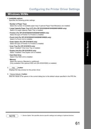 Page 61Configuring the Printer Driver Settings
61
Windows 98/Me
Printer Section
4.Installable options
Specifies the following printer settings:
•Number of Paper Trays
Select the number of available paper trays if optional Paper Feed Module(s) are installed.
•Large Capacity Paper Tray (LCT) (For DP-3510/3520/4510/4520/6010/6020 only)
Select if a Large Capacity Paper Tray is installed.
•Finisher (For DP-3510/3520/4510/4520/6010/6020 only)
Select the type of Finisher if a Finisher is installed.
•Punch Unit (For...