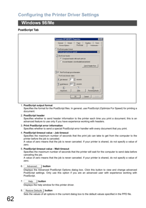 Page 62Configuring the Printer Driver Settings
62
Windows 98/Me
PostScript Tab
1.PostScript output format
Specifies the format for the PostScript files. In general, use PostScript (Optimize For Speed) for printing a
document.
2.PostScript header
Specifies whether to send header information to the printer each time you print a document; this is an
advanced feature to use only if you have experience working with headers.
3.Print PostScript error information
Specifies whether to send a special PostScript error...