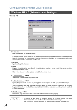 Page 64Configuring the Printer Driver Settings
64
General Tab
1.Comment
Enter comments to the properties, if any.
If another user sets up this printer on his or her computer when sharing the printer, the comment specified
here will also appear on that computer. However, the comment displayed for an existing user will remain
unchanged even if the comment is modified later.
2.Location
Specifies the printer location.
3.Driver
Displays the printer driver type. Specify the printer being used or a printer model that...