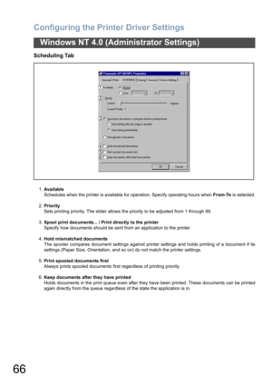 Page 66Configuring the Printer Driver Settings
66
Windows NT 4.0 (Administrator Settings)
Scheduling Tab
1.Available
Schedules when the printer is available for operation. Specify operating hours when From-To is selected.
2.Priority
Sets printing priority. The slider allows the priority to be adjusted from 1 through 99.
3.Spool print documents... / Print directly to the printer
Specify how documents should be sent from an application to the printer.
4.Hold mismatched documents
The spooler compares document...