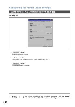 Page 68Configuring the Printer Driver Settings
68
Windows NT 4.0 (Administrator Settings)
Security Tab
1. button
Set printer access privileges.
2. button
Displays the users who have used this printer and how they used it.
3. button
Set the ownership of the printer.
NOTE1. In order to utilize these features, first you need to select Audit... from User Managers
Policies and enable File and Object Access in the Audit Policy dialog  box.
Permissions
Auditing
Ownership 