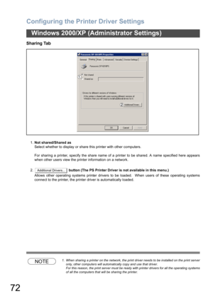 Page 72Configuring the Printer Driver Settings
72
Windows 2000/XP (Administrator Settings)
Sharing Tab
1.Not shared/Shared as
Select whether to display or share this printer with other computers.
For sharing a printer, specify the share name of a printer to be shared. A name specified here appears
when other users view the printer information on a network.
2. button (The PS Printer Driver is not available in this menu.)
Allows other operating systems printer drivers to be loaded.  When users of these operating...