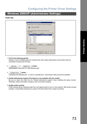 Page 73Configuring the Printer Driver Settings
73
Windows 2000/XP (Administrator Settings)
Printer Section
Ports Tab
1.Print to the following port(s)
Displays a list of available ports for printing (Port), their status (Description) and printers that are
connected to these ports (Printer).
2. /   button
Adds/deletes a new port or a new network path.
3. button
Configures the selected port.  In case of a parallel port, Transmission Retry should be specified.
4.Enable bidirectional support (The feature is not...