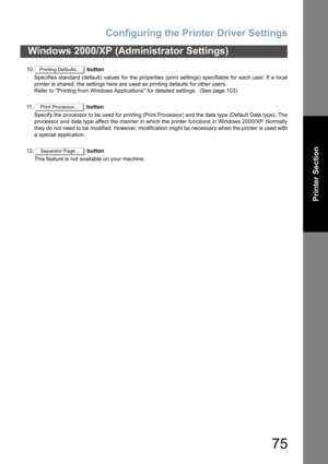 Page 75Configuring the Printer Driver Settings
75
Windows 2000/XP (Administrator Settings)
Printer Section
10. button
Specifies standard (default) values for the properties (print settings) specifiable for each user. If a local
printer is shared, the settings here are used as printing defaults for other users.
Refer to Printing from Windows Applications for detailed settings.  (See page 103)
11 . button
Specify the processor to be used for printing (Print Processor) and the data type (Default Data type). The...