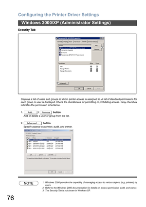 Page 76Configuring the Printer Driver Settings
76
Windows 2000/XP (Administrator Settings)
Security Tab
Displays a list of users and groups to whom printer access is assigned to. A list of standard permissions for
each group or user is displayed. Check the checkboxes for permitting or prohibiting access. Gray checkbox
indicates the permission inheritance.
1. /   button
Add or delete a user or group from the list.
2. button
Specify access to a printer, audit, and owner.
NOTE1. Windows 2000 provides the...