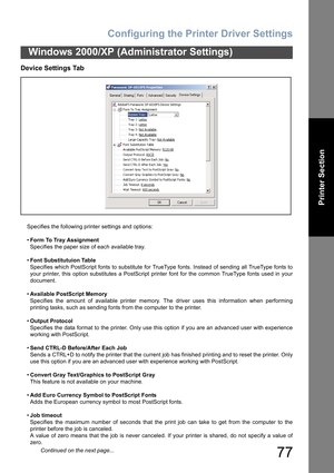 Page 77Configuring the Printer Driver Settings
77
Windows 2000/XP (Administrator Settings)
Printer Section
Device Settings Tab
Specifies the following printer settings and options:
•Form To Tray Assignment
Specifies the paper size of each available tray.
•Font Substitutuion Table
Specifies which PostScript fonts to substitute for TrueType fonts. Instead of sending all TrueType fonts to
your printer, this option substitutes a PostScript printer font for the common TrueType fonts used in your
document.
•Available...