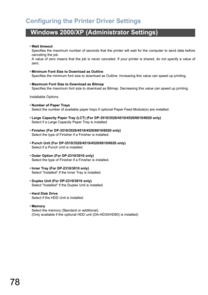 Page 78Configuring the Printer Driver Settings
78
Windows 2000/XP (Administrator Settings)
•Wait timeout
Specifies the maximum number of seconds that the printer will wait for the computer to send data before
canceling the job.
A value of zero means that the job is never canceled. If your printer is shared, do not specify a value of
zero.
•Minimum Font Size to Download as Outline
Specifies the minimum font size to download as Outline. Increasing this value can speed up printing.
•Maximum Font Size to Download...