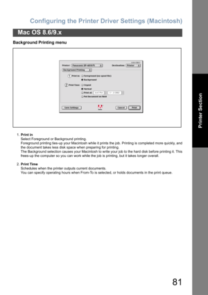 Page 81Configuring the Printer Driver Settings (Macintosh)
81
Mac OS 8.6/9.x
Printer Section
Background Printing menu
1.Print in
Select Foreground or Background printing.
Foreground printing ties-up your Macintosh while it prints the job. Printing is completed more quickly, and
the document takes less disk space when preparing for printing.
The Background selection causes your Macintosh to write your job to the hard disk before printing it. This
frees-up the computer so you can work while the job is printing,...