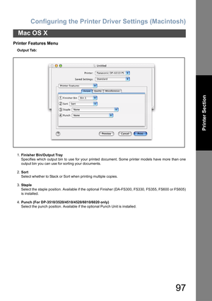 Page 97Configuring the Printer Driver Settings (Macintosh)
97
Mac OS X
Printer Section
Printer Features Menu
Output Tab:
1.Finisher Bin/Output Tray
Specifies which output bin to use for your printed document. Some printer models have more than one
output bin you can use for sorting your documents.
2.Sort
Select whether to Stack or Sort when printing multiple copies.
3.Staple
Select the staple position. Available if the optional Finisher (DA-FS300, FS330, FS355, FS600 or FS605)
is installed.
4.Punch (For...