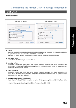 Page 99Configuring the Printer Driver Settings (Macintosh)
99
Mac OS X
Printer Section
Miscellaneous Tab:
1.Secure
Select the Mailbox or Secure Mailbox if storing the print data into the mailbox of the machine. Available if
the optional Hard Disk Drive Unit (DA-HD30/HD60) is installed.
Note: The PS Driver Security Utility must be installed in order to use the user ID password.
2.Print Blank Pages
Select whether the blank pages are printed or not.
3.Front Cover Page
Set to insert a blank page as the Front Cover....