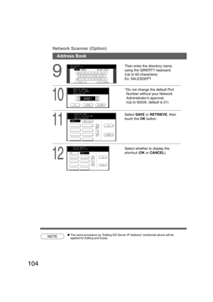 Page 104104
9
Then enter the directory name,
using the QWERTY keyboard.
(Up to 60 characters)
Ex: SALESDEPT
Address Book Network Scanner (Option)
10
*
Do not change the default Port
Number without your Network
Administrator’s approval.
(Up to 65535, default is 21)
11
Select SAVE or RETRIEVE, then
touch the OK button.
12
Select whether to display the
shor tcut (OK or CANCEL).
NOTECThe same procedure as “Adding DD Server IP Address” mentioned above will be
applied for Editing and Erase....