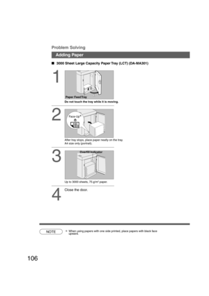 Page 106106
1
Do not touch the tray while it is moving.
2
After tray stops, place paper neatly on the tray.
A4 size only (portrait).
3
Up to 3000 sheets, 75 g/m2 paper.
4
Close the door.   
3000 Sheet Large Capacity Paper Tray (LCT) (DA-MA301)
Adding Paper Problem Solving
NOTE∗When using papers with one side printed, place papers with black face
upward.
Paper Feed Tray
Face-Up
Overfill Indicator
P106_dp4510(pb).P657/31/02, 10:50 AM 106 