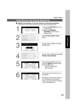 Page 2121
1
(1)Press the FUNCTION Key on the
Control Panel.
(2) Select the GENERAL
SETTINGS in the Function
Setting mode.
Tandem/Remote Copy Settings (Registering)Basic Menu
2
Select 04 Key operator mode
button.
3
Input ID Code (4 digits) and Touch
the OK button.
4
Scroll to screen 08/09 and select 35
Tandem user parameter.
5
Then enter the machine name by
using the QWERTY keyboard then
touch the OK button.
(Up to 15 characters)
Ex: Panasonic
Making Copies
  
Register the parameter of the user machine as...
