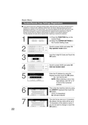 Page 2222
1
Tandem/Remote Copy Settings (Registration) Basic Menu
2
Input the 4-digit ID Code and Touch the
OK button.
3
4
  
If you want to print from a Remote printing copier, either DP-3510, DP-4510 or DP-6010 that is
installed on a network with a different subnet mask, the Station (Machine Name) will not be
displayed for selection in the Touch Panel.  You must first register the DP-3510, DP-4510 or DP-
6010 before being able to use the Tandem/Remote Copying function explained on Page 20.
(Please...