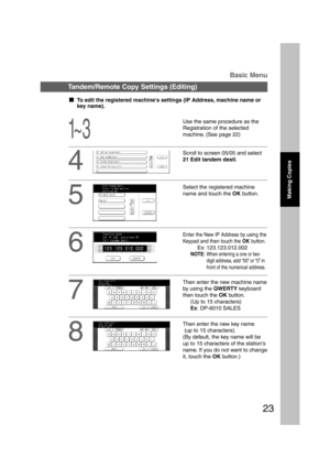Page 2323
1~ 3
Tandem/Remote Copy Settings (Editing)Basic Menu
4
Select the registered machine
name and touch the OK button.
5
  
To edit the registered machines settings (IP Address, machine name or
key name).
Use the same procedure as the
Registration of the selected
machine. (See page 22)
Scroll to screen 05/05 and select
21 Edit tandem desti.
Making Copies
Enter the New IP Address by using the
Keypad and then touch the OK button.
Ex: 123.123.012.002
NOTE:When entering a one or two
digit address, add...