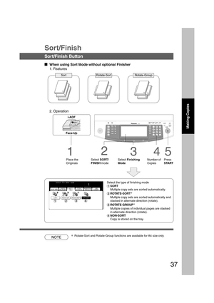 Page 3737
NOTE
1
1
1
1
11
3
12
Select the type of finishing mode
#SORT
Multiple copy sets are sorted automatically.
$ROTATE-SORT
*
Multiple copy sets are sorted automatically and
stacked in alternate direction (rotate).
%ROTATE-GROUP
*
Multiple copies of individual pages are stacked
in alternate direction (rotate).
&NON-SORT
Copy is stored on the tray.
Sort/Finish
Sort/Finish Button
  
When using Sort Mode without optional Finisher
1. Features
Sort Rotate-Sort Rotate-Group
2. Operation
B4·FLS
3
Select...