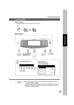 Page 5353
3
Select Overlay file
#Select file in memory.
$Touch the OK button.
B4·FLS
Form Overlay
Overlay an image stored in memory onto the copier.
File
  
Procedure
Select INSERTION/
OVERLAY Mode
4
Number of
Copies
5
Press START
1
Place the
Original
23
Insertion/Overlay
CFunction to select the files is only available when the optional Hard Disk
Drive (DA-HD60) is installed.
When the optional Hard Disk Drive is not used, selectable file is only one file.
CWhen the image is not available in the memory to...