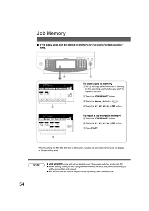 Page 5454
NOTE
B4·FLS
Job Memory
  
Five Copy Jobs can be stored in Memory (M1 to M5) for recall at a later
time.
To store a job in memory
#Set up the copy job to be stored in memory,
by first selecting each function you wish the
copier to perform.
$Touch the JOB MEMORY button.
%Touch the Memory in button. ( )
&Touch the M1, M2, M3, M4 or M5 button.
To recall a job stored in memory
(Touch the JOB MEMORY button.
)Touch the M1, M2, M3, M4 or M5 button.
*Press START.
When touching the M1, M2, M3, M4, or M5...