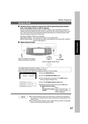 Page 5757
Making Copies
B4·FLS
NOTE
Other Features
Skyshot Mode
  
Skyshot allows copying a manuscript without generating dark borders
even if the platen cover or ADF is opened.
Skyshot mode eliminates dark borders around the originals, and is especially convenient for
copying small-sized originals like bank checks or documents with unusual shapes (round, oval,
etc.). These documents can be reproduced without generating any unnecessary black areas
simply by making a copy with the cover open.
Two types of...