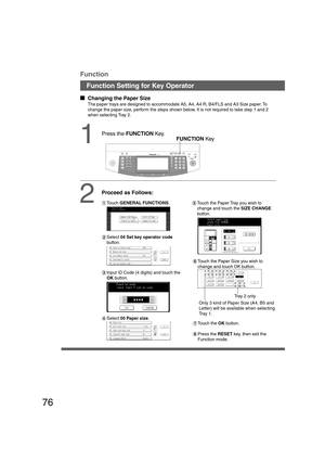 Page 7676
Function Setting for Key Operator
  
Changing the Paper Size
The paper trays are designed to accommodate A5, A4, A4 R, B4/FLS and A3 Size paper. To
change the paper size, perform the steps shown below. It is not required to take step 1 and 2
when selecting Tray 2.
1FUNCTION Key
2
Proceed as Follows:
#Touch GENERAL FUNCTIONS.
$Select 04 Set key operator code
button.
%Input ID Code (4 digits) and touch the
OK button.
&Select 00 Paper size.(Touch the Paper Tray you wish to
change and touch the SIZE...