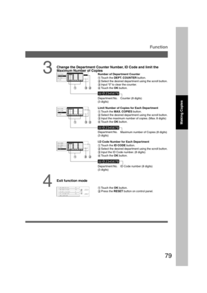 Page 7979
Depar tment No.
(3 digits)
3
Change the Department Counter Number, ID Code and limit the
Maximum Number of Copies
Number of Department Counter
#Touch the DEPT. COUNTER button.
$Select the desired department using the scroll button.
%Input “0” to clear the counter.
&Touch the OK button.
Function
Counter (8 digits)
Depar tment No.
(3 digits)
Depar tment No.
(3 digits) Limit Number of Copies for Each Department
#Touch the MAX. COPIES button.
$Select the desired department using the scroll button.
%Input...