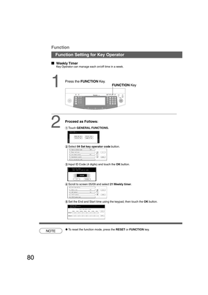 Page 8080
B4·FLS
  
Weekly Timer
Key Operator can manage each on/off time in a week.
1FUNCTION Key
2
Proceed as Follows:
#Touch GENERAL FUNCTIONS.
$Select 04 Set key operator code button.
%Input ID Code (4 digits) and touch the OK button.
&Scroll to screen 05/09 and select 21 Weekly  timer.
NOTECTo reset the function mode, press the RESET or FUNCTION key.
Function Setting for Key Operator
Function
(Set the End and Start time using the keypad, then touch the OK button.
Press the FUNCTION Key....