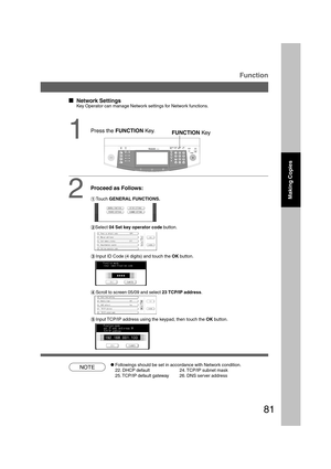 Page 8181
B4·FLS
1
  
Network Settings
Key Operator can manage Network settings for Network functions.
Proceed as Follows:
NOTE
Function
CFollowings should be set in accordance with Network condition.
22. DHCP default 24. TCP/IP subnet mask
25. TCP/IP default gateway 26. DNS server address
Making Copies
FUNCTION Key
2#Touch GENERAL FUNCTIONS.
$Select 04 Set key operator code button.
%Input ID Code (4 digits) and touch the OK button.
&Scroll to screen 05/09 and select 23 TCP/IP address.
(Input TCP/IP...