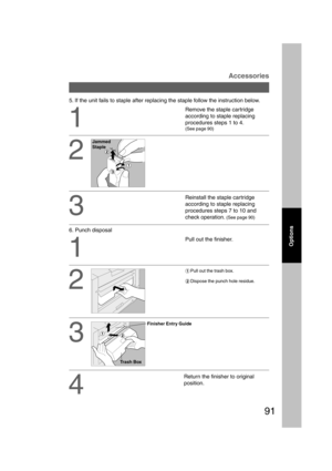 Page 9191
Options
Accessories
5. If the unit fails to staple after replacing the staple follow the instruction below.
2
3
Remove the staple cartridge
according to staple replacing
procedures steps 1 to 4.
(See page 90)
1
2
Reinstall the staple cartridge
according to staple replacing
procedures steps 7 to 10 and
check operation. 
(See page 90)
Pull out the finisher.
#Pull out the trash box.
$Dispose the punch hole residue.
1
3
4
Return the finisher to original
position. 6. Punch disposal
Jammed
Staple
Trash Box...