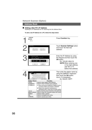 Page 9898
Network Scanner (Option)
Address Book
1
2
3
  
Adding a New PC’s IP Address
Inputting PC IP Addresses for PC Scanning into the Address Book.
To add a new IP Address for a PC, follow the steps below
4
Enter the IP Address by using
the Keypad and then touch the
OK button.
Ex: 123.001.056.215
NOTE:When entering one
or two digit address,
add “00” or “0”
before that address.
Then enter the station name by
using the QWERTY keyboard
then touch the OK button.
(Up to 15 characters)
Ex: SALES  DEPT
Touch...