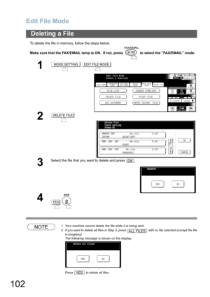 Page 102Edit File Mode
102
To delete the file in memory, follow the steps below.
Make sure that the FAX/EMAIL lamp is ON.  If not, press   to select the FAX/EMAIL mode.
NOTE1. Your machine cannot delete the file while it is being sent.
2. If you want to delete all files in Step 3, press   with no file selected (except the file
in progress).
The following message is shown on the display.
Press   to delete all files. 
Deleting a File
1 
2
3
Select the file that you want to delete and press  .
4
 
MODE SETTINGEDIT...