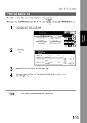Page 103Edit File Mode
103
Facsimile
Features
To print the contents of the communication file, follow the steps bellow.
Make sure that the FAX/EMAIL lamp is ON.  If not, press   to select the FAX/EMAIL mode.
NOTE1. Your machine cannot print the file while it is being sent.
Printing Out a File
1 
2
3
Select the file that you want to print and press  .
4
Your machine will print the file. The document(s) will remain in memory even
after printing the file.
MODE SETTINGEDIT FILE MODE
BASIC MENU
DELETE FILE PRINT...