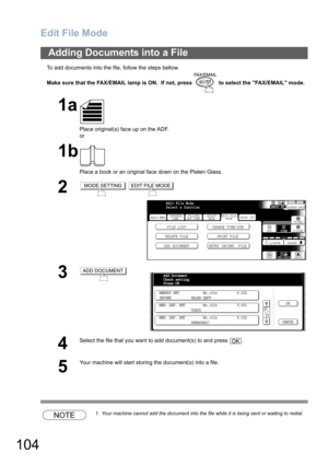 Page 104Edit File Mode
104
To add documents into the file, follow the steps bellow.
Make sure that the FAX/EMAIL lamp is ON.  If not, press   to select the FAX/EMAIL mode.
NOTE1. Your machine cannot add the document into the file while it is being sent or waiting to redial.
Adding Documents into a File
1a
Place original(s) face up on the ADF.
or
1b
Place a book or an original face down on the Platen Glass.
2 
3
4
Select the file that you want to add document(s) to and press  .
5
Your machine will start storing...