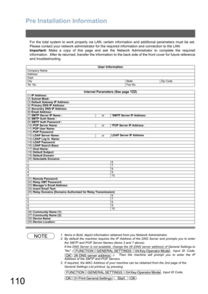 Page 110Pre Installation Information
110
For the total system to work properly via LAN, certain information and additional parameters must be set.
Please contact your network administrator for the required information and connection to the LAN.
Important: Make a copy of this page and ask the Network Administrator to complete the required
information.  After its returned, transfer the information to the back side of the front cover for future reference
and troubleshooting.
NOTE1. Items in Bold, depict information...