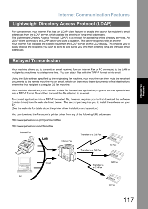 Page 117Internet Communication Features
117
Internet Fax
Features
For convenience, your Internet Fax has an LDAP client feature to enable the search for recipients email
addresses from the LDAP server, which assists the entering of long email addresses.
The Lightweight Directory Access Protocol (LDAP) is a protocol for accessing online directory services. An
LDAP client connects to an LDAP server and asks a question. The server responds with an answer. 
Your Internet Fax indicates the search result from the LDAP...