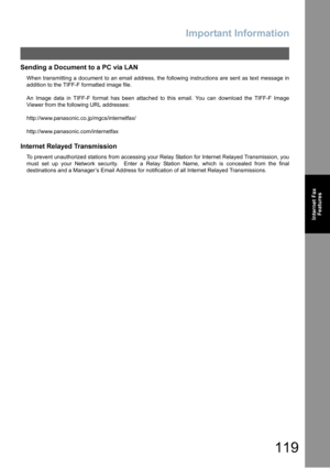 Page 119Important Information
119
Internet Fax
Features
Sending a Document to a PC via LAN
When transmitting a document to an email address, the following instructions are sent as text message in
addition to the TIFF-F formatted image file.
An Image data in TIFF-F format has been attached to this email. You can download the TIFF-F Image
Viewer from the following URL addresses:
http://www.panasonic.co.jp/mgcs/internetfax/
http://www.panasonic.com/internetfax
Internet Relayed Transmission
To prevent unauthorized...